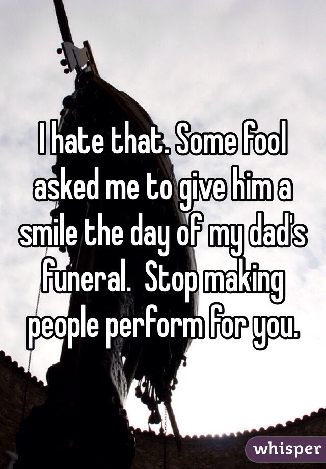 I hate that. Some fool asked me to give him a smile the day of my dad's funeral.  Stop making people perform for you. 