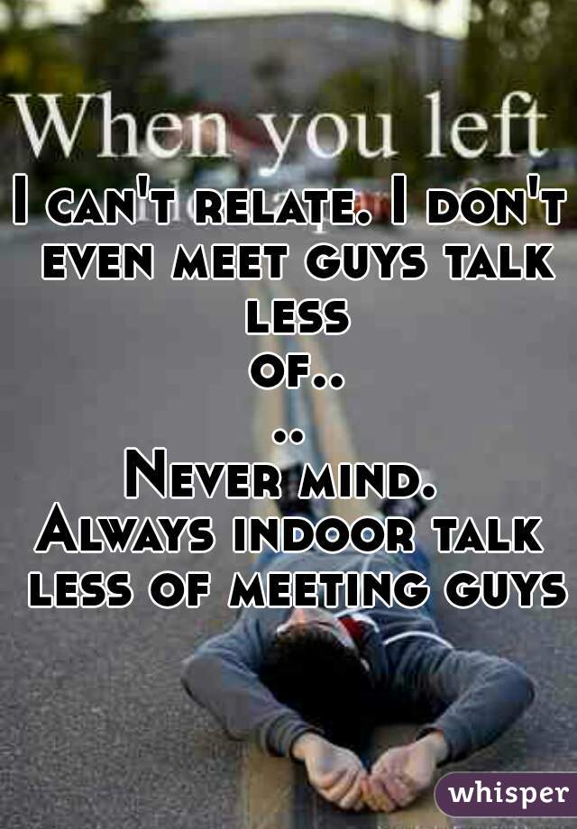 I can't relate. I don't even meet guys talk less of....
Never mind. 
Always indoor talk less of meeting guys