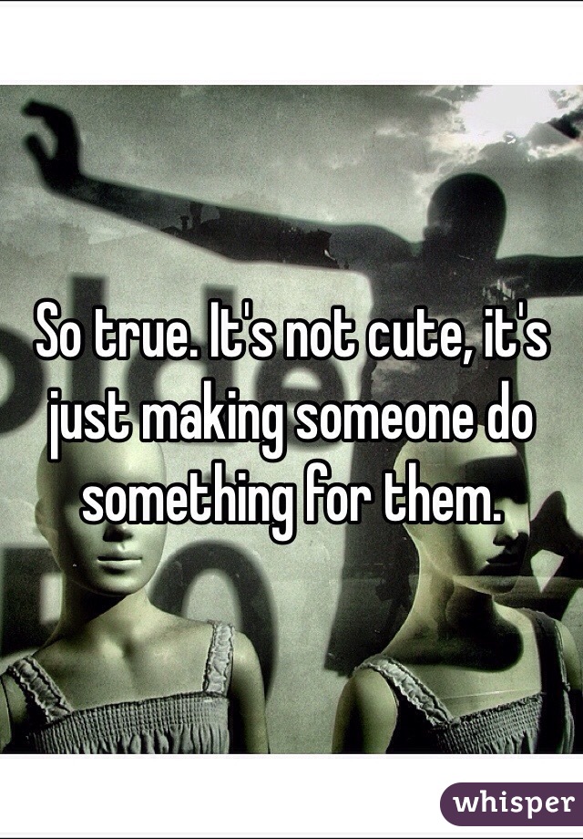 So true. It's not cute, it's just making someone do something for them. 
