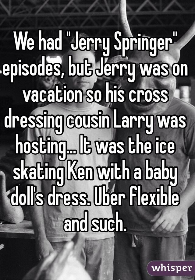 We had "Jerry Springer" episodes, but Jerry was on vacation so his cross dressing cousin Larry was hosting... It was the ice skating Ken with a baby doll's dress. Uber flexible and such.