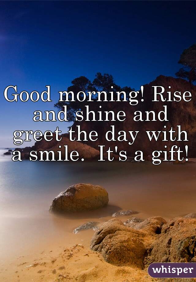 Good morning! Rise and shine and greet the day with a smile.  It's a gift! 