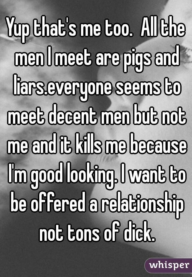 Yup that's me too.  All the men I meet are pigs and liars.everyone seems to meet decent men but not me and it kills me because I'm good looking. I want to be offered a relationship not tons of dick.