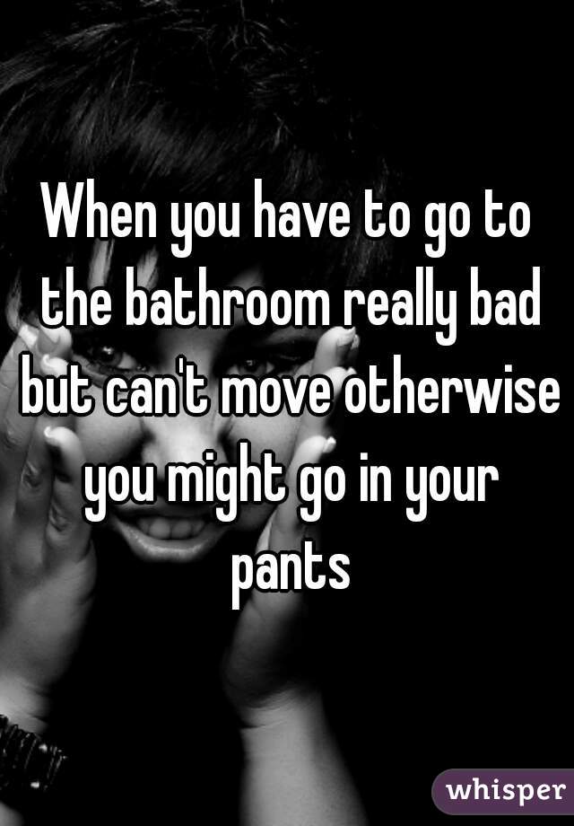 When you have to go to the bathroom really bad but can't move otherwise you might go in your pants