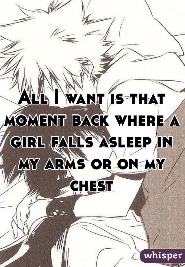 All I want is that moment back where a girl falls asleep in my arms or on my chest 