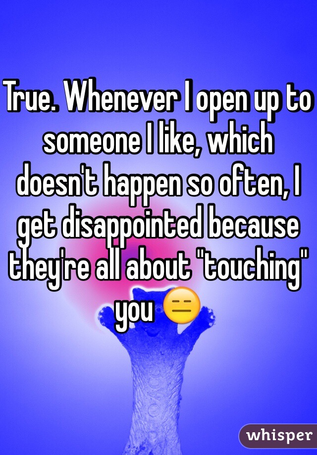 True. Whenever I open up to someone I like, which doesn't happen so often, I get disappointed because they're all about "touching" you 😑