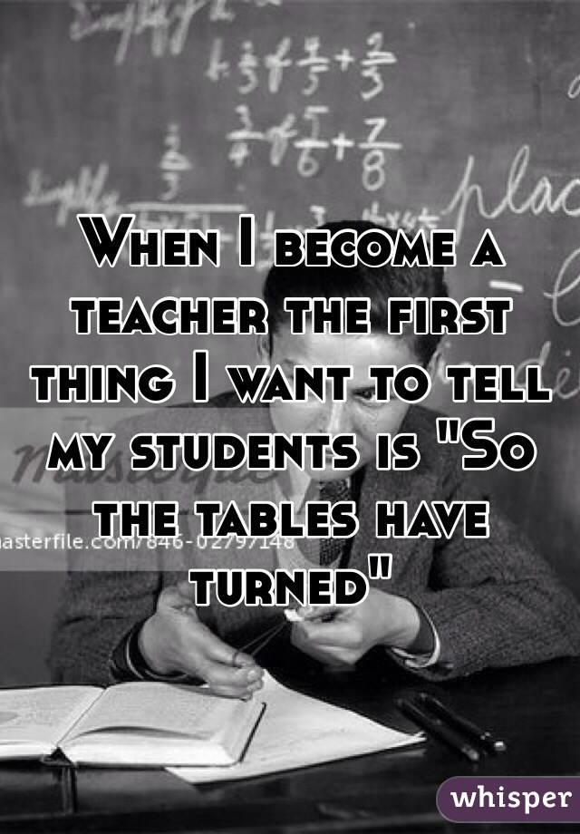When I become a teacher the first thing I want to tell my students is "So the tables have turned"