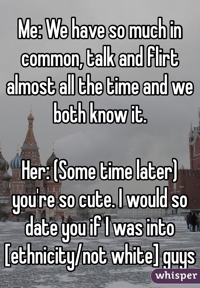 Me: We have so much in common, talk and flirt almost all the time and we both know it. 

Her: (Some time later) you're so cute. I would so date you if I was into [ethnicity/not white] guys