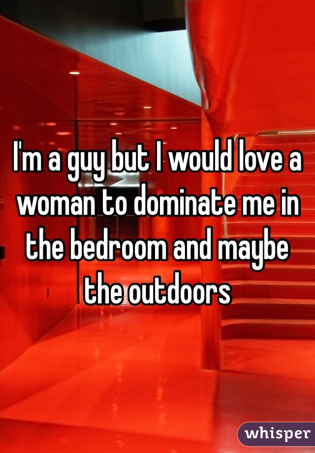 I'm a guy but I would love a woman to dominate me in the bedroom and maybe the outdoors