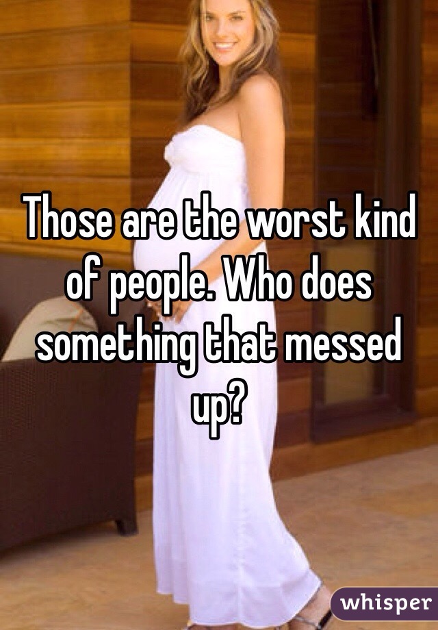 Those are the worst kind of people. Who does something that messed up?