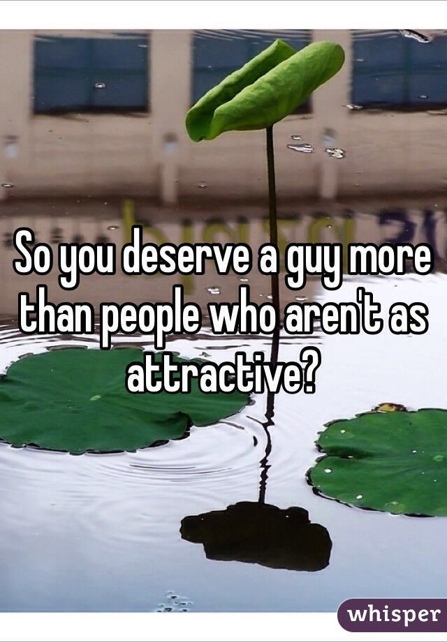 So you deserve a guy more than people who aren't as attractive? 