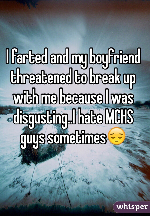 I farted and my boyfriend threatened to break up with me because I was disgusting..I hate MCHS guys sometimes😔