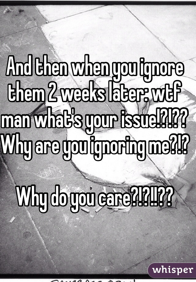 And then when you ignore them 2 weeks later: wtf man what's your issue!?!?? Why are you ignoring me?!?

Why do you care?!?!!??