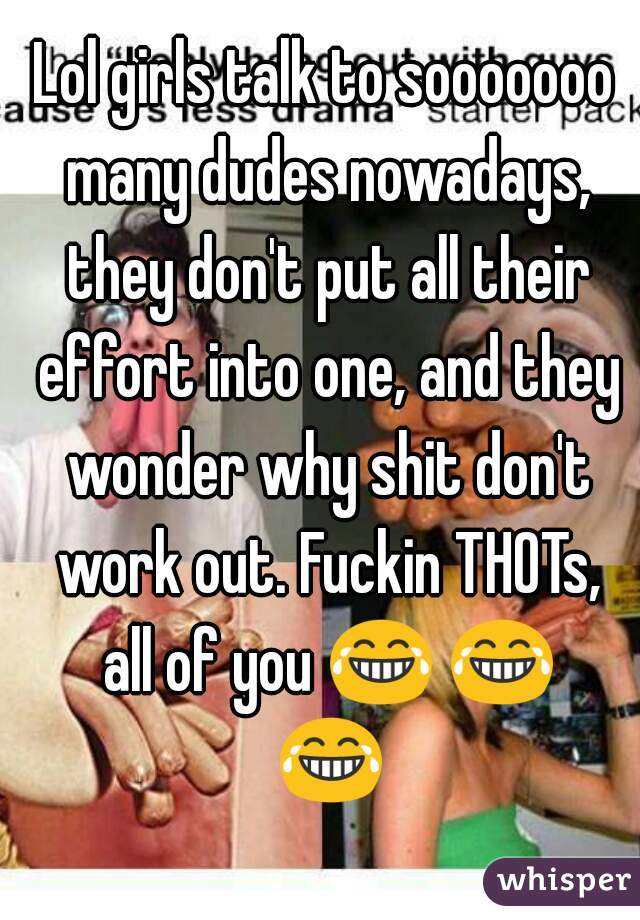 Lol girls talk to sooooooo many dudes nowadays, they don't put all their effort into one, and they wonder why shit don't work out. Fuckin THOTs, all of you 😂 😂 😂 