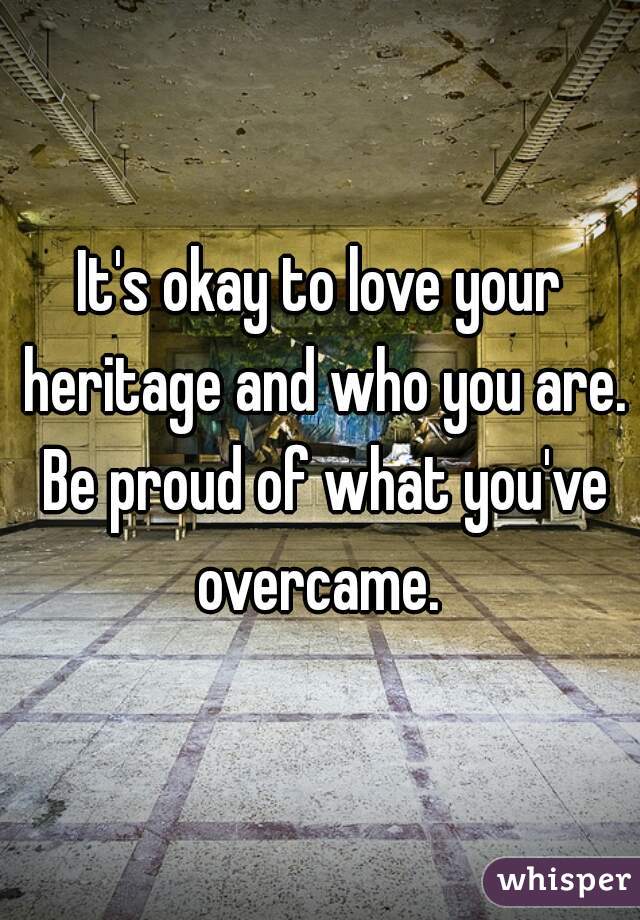 It's okay to love your heritage and who you are. Be proud of what you've overcame. 