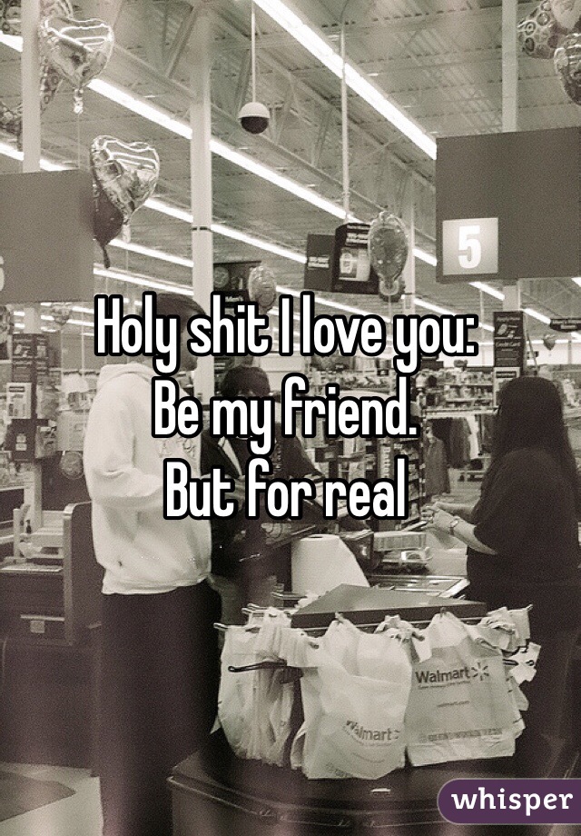 Holy shit I love you: 
Be my friend. 
But for real