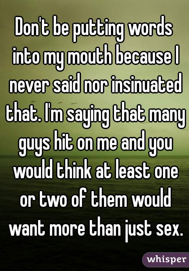 Don't be putting words into my mouth because I never said nor insinuated that. I'm saying that many guys hit on me and you would think at least one or two of them would want more than just sex.