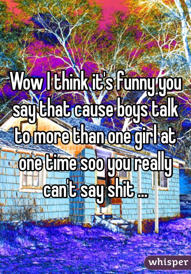 Wow I think it's funny you say that cause boys talk to more than one girl at one time soo you really can't say shit …