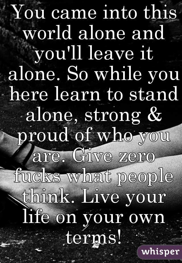  You came into this world alone and you'll leave it alone. So while you here learn to stand alone, strong & proud of who you are. Give zero fucks what people think. Live your life on your own terms!