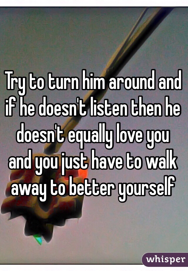Try to turn him around and if he doesn't listen then he doesn't equally love you and you just have to walk away to better yourself