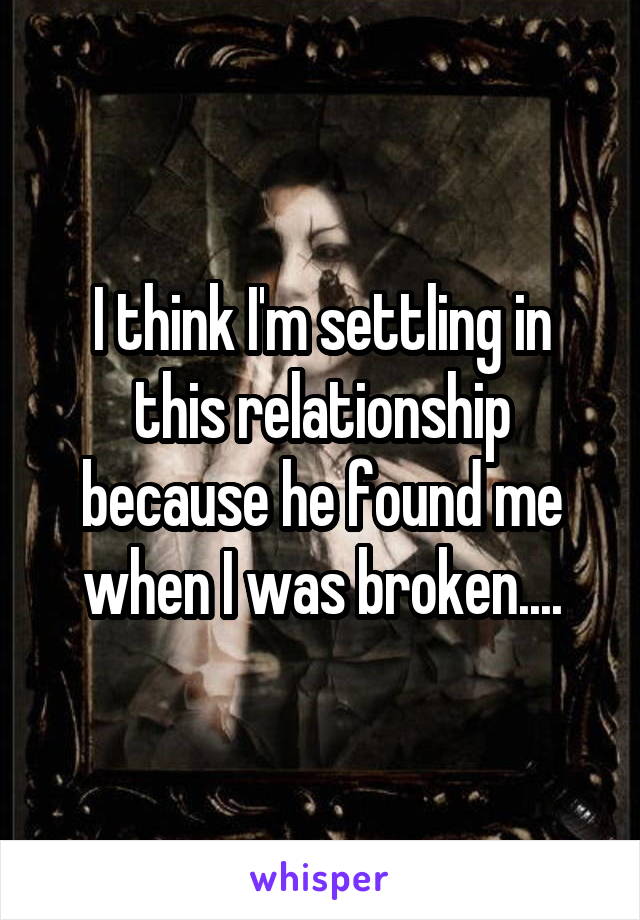 I think I'm settling in this relationship because he found me when I was broken....