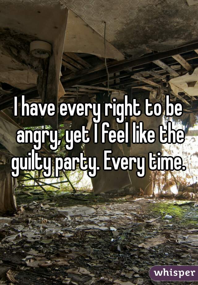 I have every right to be angry, yet I feel like the guilty party. Every time. 
