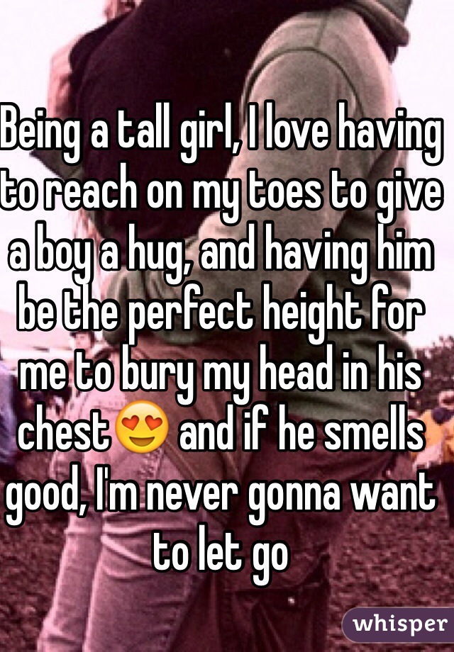 Being a tall girl, I love having to reach on my toes to give a boy a hug, and having him be the perfect height for me to bury my head in his chest😍 and if he smells good, I'm never gonna want to let go