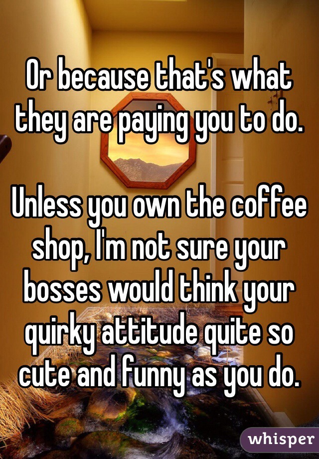 Or because that's what they are paying you to do.

Unless you own the coffee shop, I'm not sure your bosses would think your quirky attitude quite so cute and funny as you do.