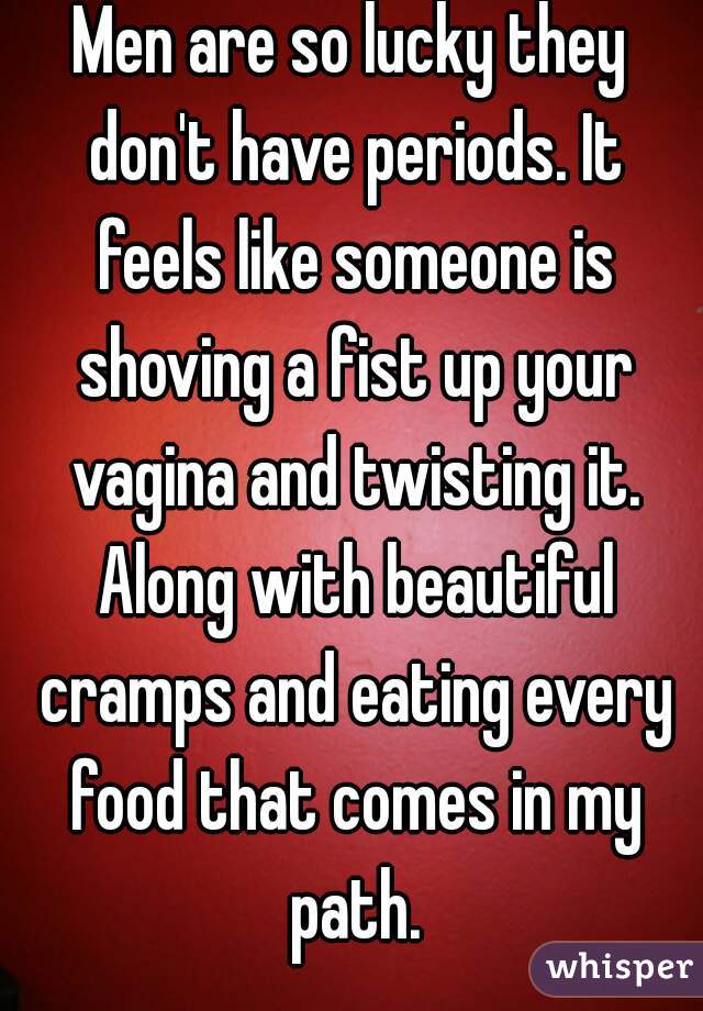 Men are so lucky they don't have periods. It feels like someone is shoving a fist up your vagina and twisting it. Along with beautiful cramps and eating every food that comes in my path.