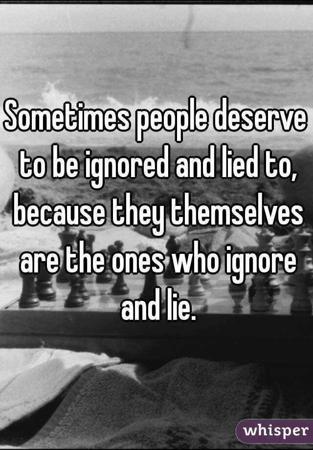 Sometimes people deserve to be ignored and lied to, because they themselves are the ones who ignore and lie.