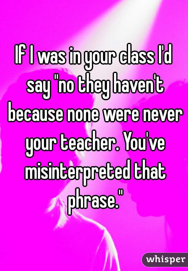 If I was in your class I'd say "no they haven't because none were never your teacher. You've misinterpreted that phrase."