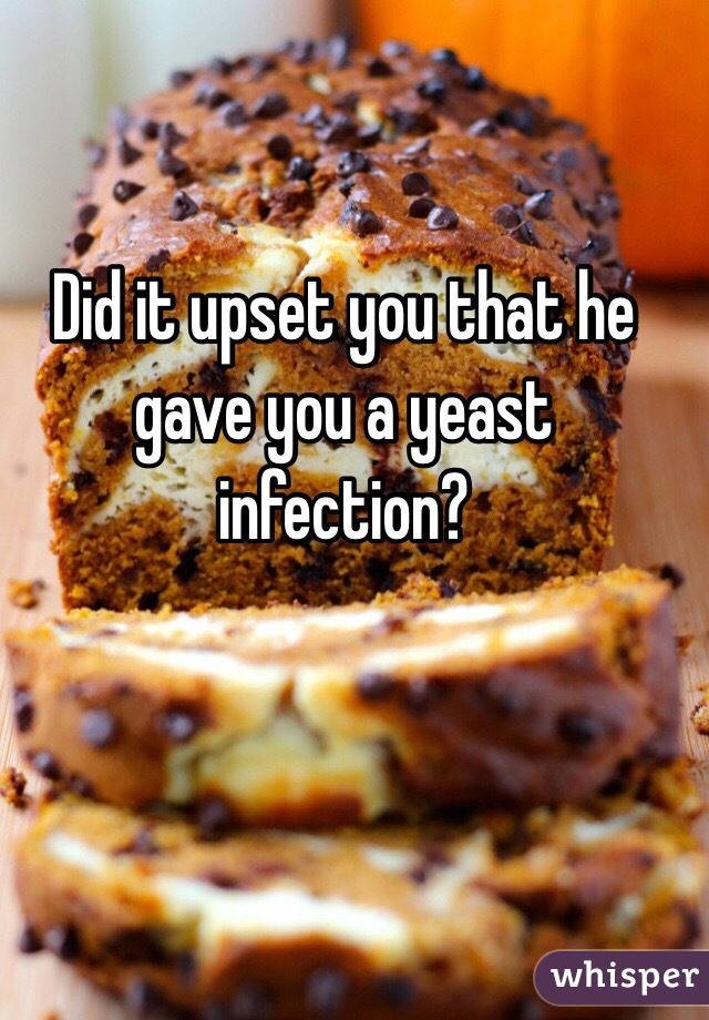 Did it upset you that he gave you a yeast infection? 