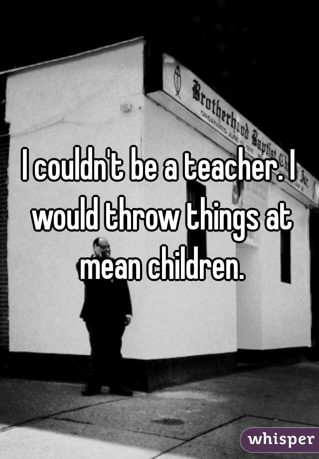 I couldn't be a teacher. I would throw things at mean children.