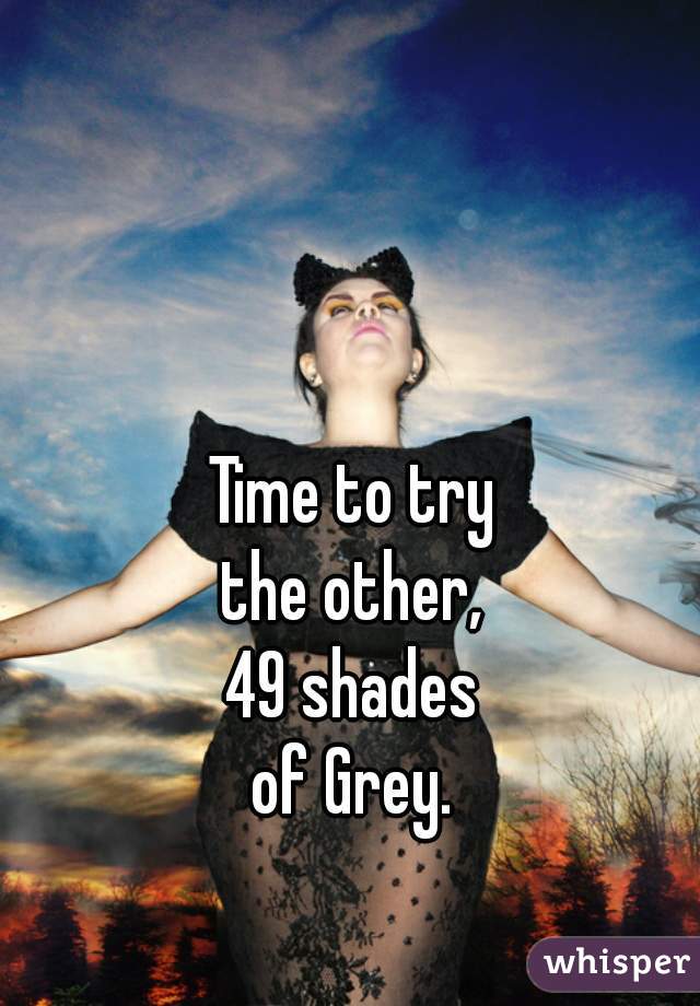 Time to try
the other,
49 shades
of Grey.