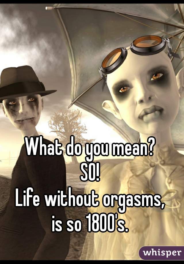 What do you mean?
SO!
Life without orgasms,
is so 1800's.