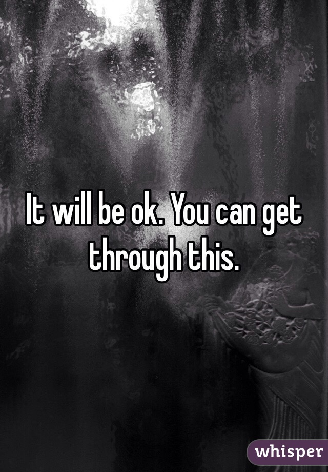 It will be ok. You can get through this.