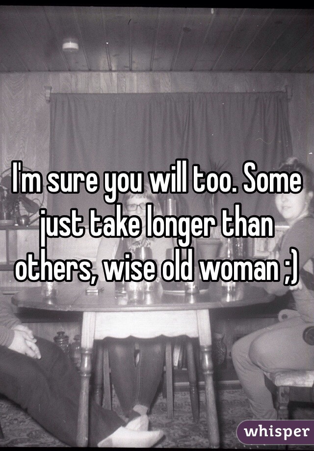 I'm sure you will too. Some just take longer than others, wise old woman ;)