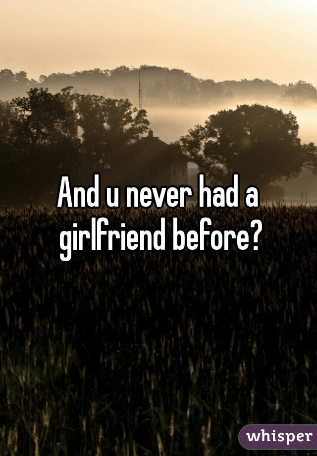 And u never had a girlfriend before?