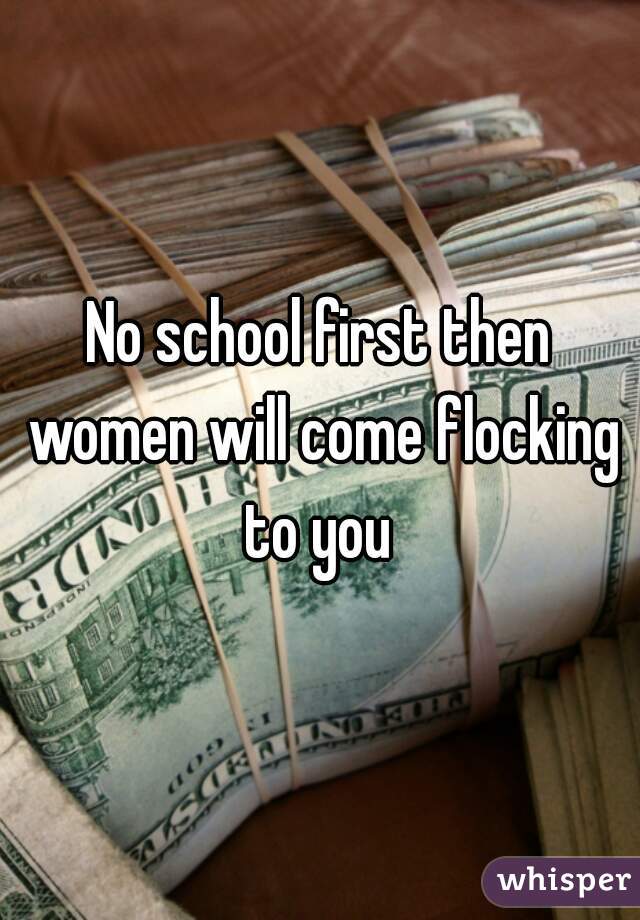 No school first then women will come flocking to you 