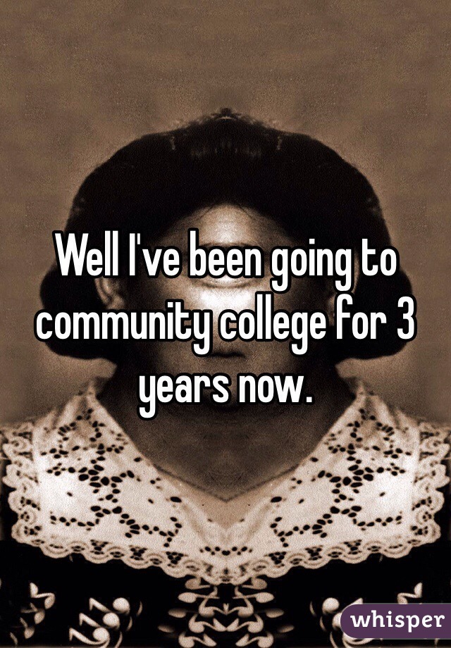 Well I've been going to community college for 3 years now.