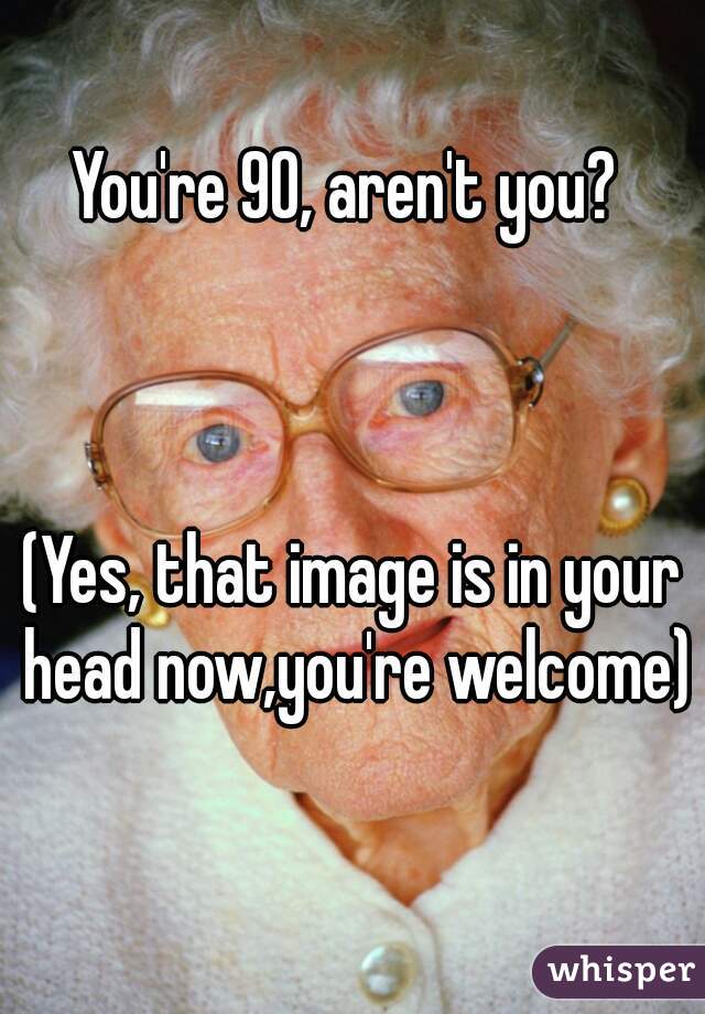 You're 90, aren't you? 



(Yes, that image is in your head now,you're welcome) 