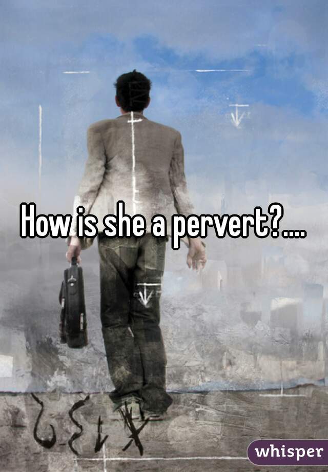 How is she a pervert?....