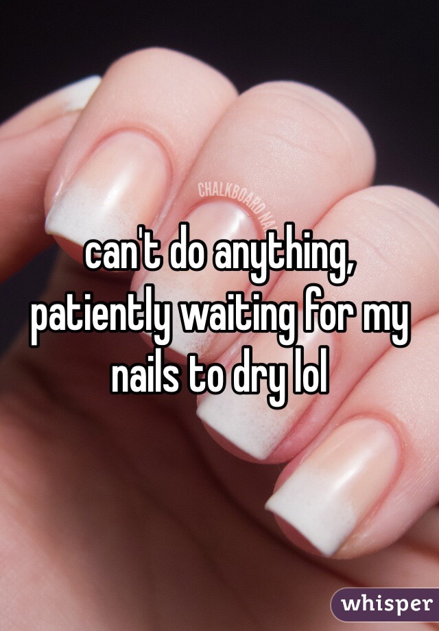 can't do anything, patiently waiting for my nails to dry lol