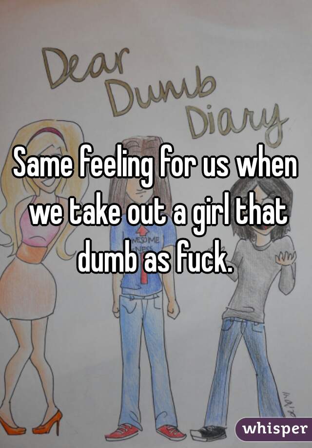 Same feeling for us when we take out a girl that dumb as fuck. 