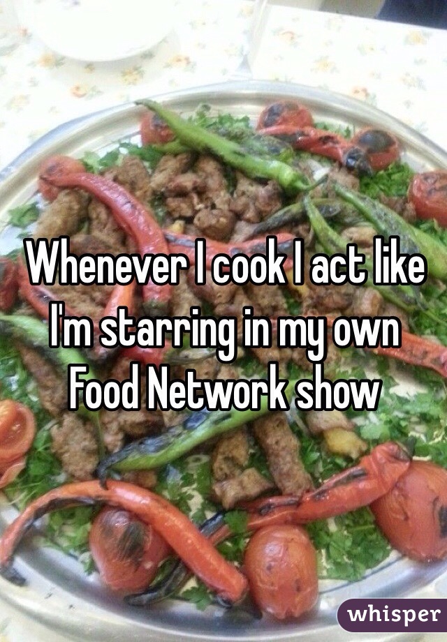 Whenever I cook I act like I'm starring in my own Food Network show