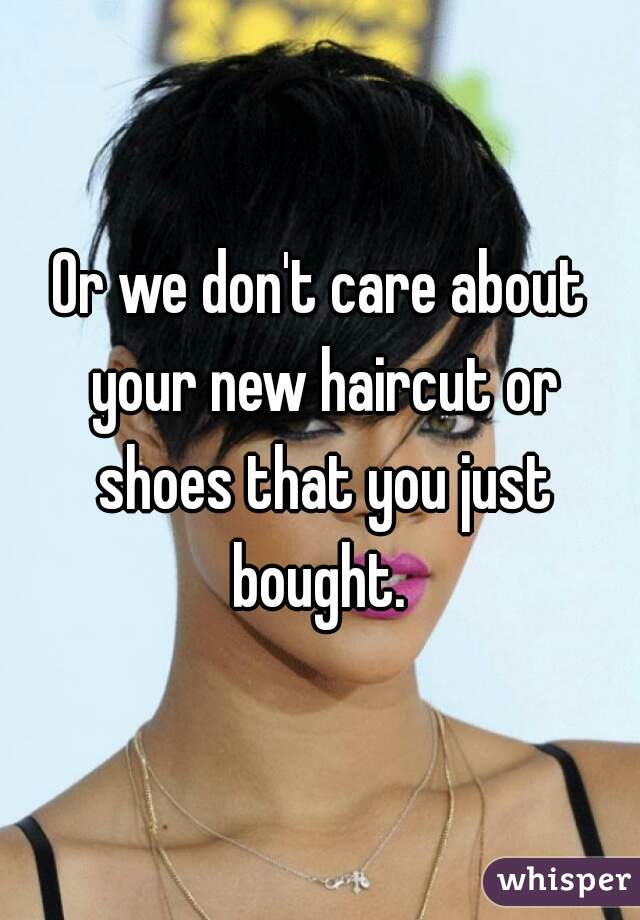 Or we don't care about your new haircut or shoes that you just bought. 