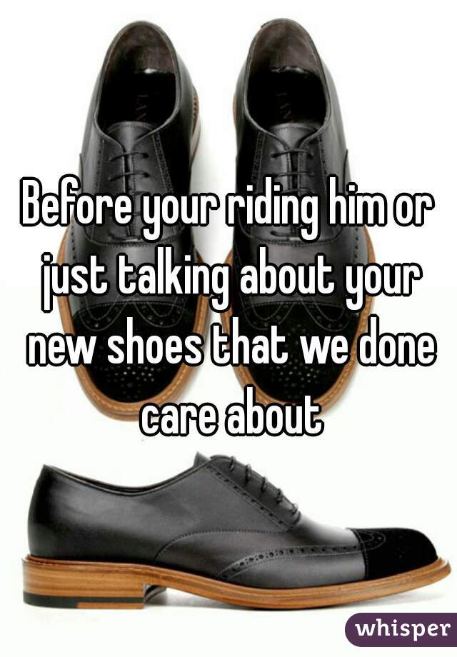 Before your riding him or just talking about your new shoes that we done care about