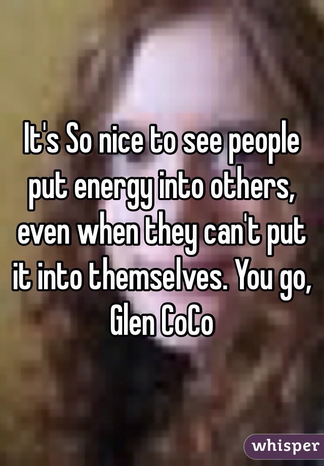 It's So nice to see people put energy into others, even when they can't put it into themselves. You go, Glen CoCo