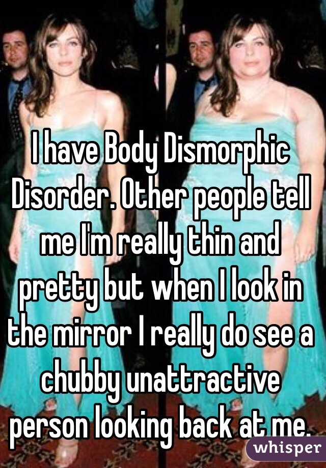 I have Body Dismorphic Disorder. Other people tell me I'm really thin and pretty but when I look in the mirror I really do see a chubby unattractive person looking back at me. 