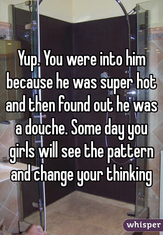 Yup. You were into him because he was super hot and then found out he was a douche. Some day you girls will see the pattern and change your thinking