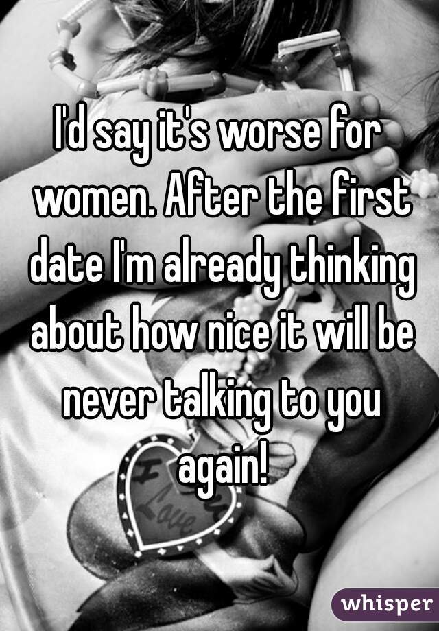 I'd say it's worse for women. After the first date I'm already thinking about how nice it will be never talking to you again!